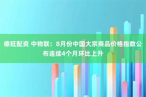德旺配资 中物联：8月份中国大宗商品价格指数公布连续4个月环比上升