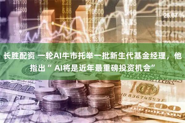 长胜配资 一轮AI牛市托举一批新生代基金经理，他指出“ AI将是近年最重磅投资机会”