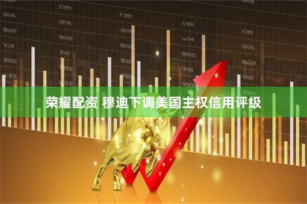 荣耀配资 穆迪下调美国主权信用评级