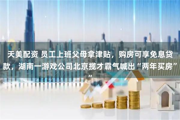 天美配资 员工上班父母拿津贴，购房可享免息贷款，湖南一游戏公司北京揽才霸气喊出“两年买房”