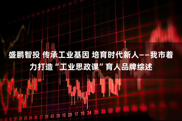 盛鹏智投 传承工业基因 培育时代新人——我市着力打造“工业思政课”育人品牌综述