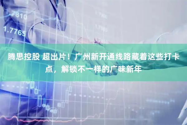 腾思控股 超出片！广州新开通线路藏着这些打卡点，解锁不一样的广味新年