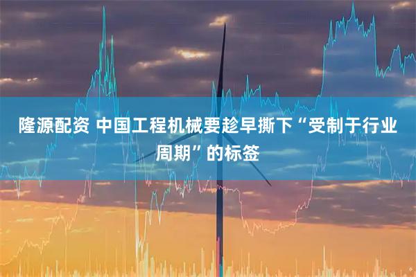隆源配资 中国工程机械要趁早撕下“受制于行业周期”的标签