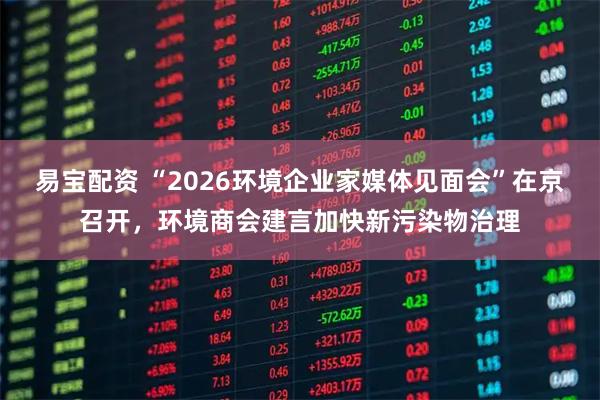 易宝配资 “2026环境企业家媒体见面会”在京召开，环境商会建言加快新污染物治理