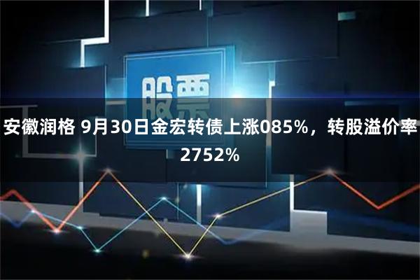 安徽润格 9月30日金宏转债上涨085%，转股溢价率2752%