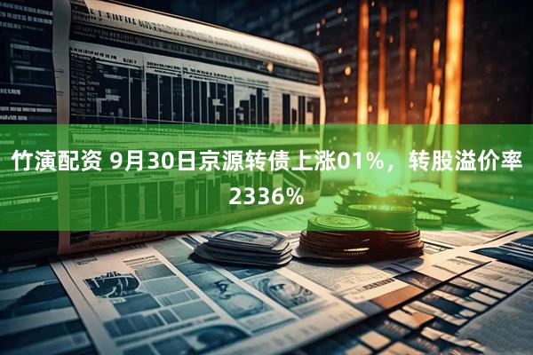 竹演配资 9月30日京源转债上涨01%，转股溢价率2336%